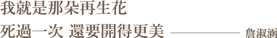 我就是那朵再生花，死過一次，還要開得更美。」- 詹淑涵